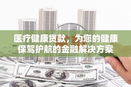 腾冲医疗健康贷款，为您的健康保驾护航的金融解决方案